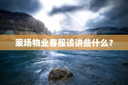 案场物业客服该讲些什么？