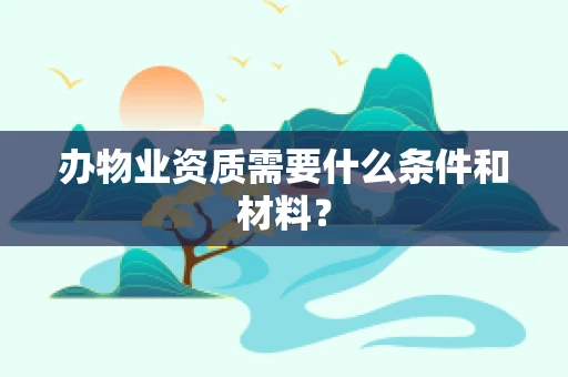 办物业资质需要什么条件和材料？