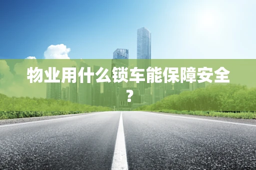 物业用什么锁车能保障安全？